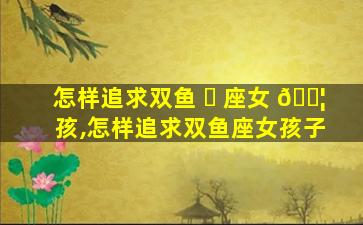 怎样追求双鱼 ☘ 座女 🐦 孩,怎样追求双鱼座女孩子